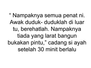 “ Nampaknya semua penat ni.
Awak duduk- duduklah di luar
tu, berehatlah. Nampaknya
tiada yang larat bangun
bukakan pintu,” cadang si ayah
setelah 30 minit berlalu
 