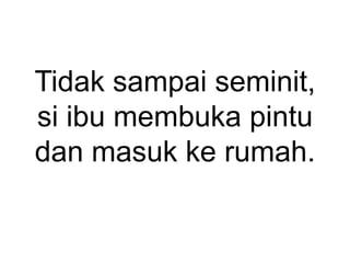 Tidak sampai seminit,
si ibu membuka pintu
dan masuk ke rumah.
 