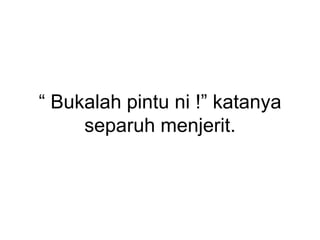 “ Bukalah pintu ni !” katanya
separuh menjerit.
 