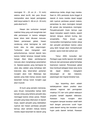 meningkat 10 - 25 cm (4 - 10 inchi)               sebelumnya terlalu dingin bagi mereka.
selama abad ke-20, dan para ilmuan                Saat ini, 45% penduduk dunia tinggal di
memprediksi akan terjadi peningkatan              daerah di mana mereka dapat tergigit
lebih lanjut sekitar 9 - 88 cm (4 - 35 inchi)     oleh nyamuk pembawa parasit malaria;
pada abad ke-21.                                  persentase itu akan meningkat menjadi
                                                  60 persen jika temperature meningkat.
        Hewan dan tumbuhan menjadi                Penyakit-penyakit        tropis    lainnya     juga
makhluk hidup yang sulit menghindar dari          dapat menyebar seperti malaria, seperti
efek pemanasan ini karena sebagian                demam dengue, demam kuning, dan
besar lahan telah dikuasai manusia.               encephalitis.      Para           ilmuan       juga
Dalam      pemanasan           global,   hewan    memprediksi meningkatnya insiden alergi
cenderung untuk bermigrasi ke arah                dan penyakit pernafasan karena udara
kutub     atau    ke     atas     pegunungan.     yang lebih hangat akan memperbanyak
Tumbuhan         akan      mengubah        arah   polutan, spora mold dan serbuk sari.
pertumbuhannya, mencari daerah baru
karena habitat lamanya menjadi terlalu                   Tahun       2004,      konsultan        dari
hangat.    Akan     tetapi,      pembangunan      Pentagon juga merilis laporan dari akibat
manusia akan menghalangi perpindahan              terburuk dari pemanasan global terhadap
ini. Spesies-spesies yang bermigrasi ke           keamanan nasional. Pemanasan global
utara atau selatan yang terhalangi oleh           bisa membuat sebagian besar area dunia
kota-kota atau lahan-lahan pertanian              tak     dapat         didiami.        mengalami
mungkin     akan       mati.    Beberapa   tipe   kekurangan        air       dan        makanan,
spesies yang tidak mampu secara cepat             peperangan dan migrasi tersebar luas.
berpindah menuju kutub mungkin juga
akan musnah.                                             Isyu     terpenting        disini     adalah
                                                  ketidakyakinan      dalam         prediksi    akan
        Di bumi yang semakin memanas,
                                                  sebaran    regional        dari      peningkatan
para ilmuan memprediksi bahwa lebih
                                                  misalnya 3C dari suhu global walaupun
banyak orang yang terkena penyakit atau
                                                  proyeksi   tentatif      dapatlah      dilakukan.
meninggal karena stress panas. Wabah
                                                  Kawasan         tropis      mungkin           akan
penyakit yang biasa ditemukan di daerah
                                                  mengalami dampak kenaikan relatif lebih
tropis, seperti penyakit yang diakibatkan
                                                  kecil dengan penurunan curah hujan
nyamuk dan hewan pembawa penyakit
                                                  pada daerah kering dan kenaikan curah
lainnya, akan semakin meluas karena
                                                  hujan pada daerah lembab. Kawasan
mereka dapat berpindah ke daerah yang
 
