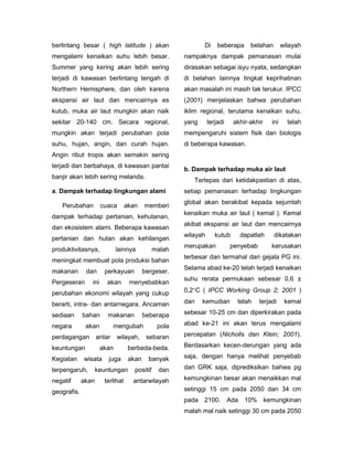 berlintang besar ( high latitude ) akan                       Di     beberapa     belahan        wilayah
mengalami kenaikan suhu lebih besar.                   nampaknya dampak pemanasan mulai
Summer yang kering akan lebih sering                   dirasakan sebagai isyu nyata, sedangkan
terjadi di kawasan berlintang tengah di                di belahan lainnya tingkat keprihatinan
Northern Hemisphere, dan oleh karena                   akan masalah ini masih tak terukur. IPCC
ekspansi air laut dan mencairnya es                    (2001) menjelaskan bahwa perubahan
kutub, muka air laut mungkin akan naik                 iklim regional, terutama kenaikan suhu,
sekitar 20-140 cm. Secara regional,                    yang      terjadi    akhir-akhir    ini     telah
mungkin akan terjadi perubahan pola                    mempengaruhi sistem fisik dan biologis
suhu, hujan, angin, dan curah hujan.                   di beberapa kawasan.
Angin ribut tropis akan semakin sering
terjadi dan berbahaya, di kawasan pantai
                                                       b. Dampak terhadap muka air laut
banjir akan lebih sering melanda.
                                                          Terlepas dari ketidakpastian di atas,
a. Dampak terhadap lingkungan alami                    setiap pemanasan terhadap lingkungan
                                                       global akan berakibat kepada sejumlah
   Perubahan          cuaca       akan    memberi
                                                       kenaikan muka air laut ( kemal ). Kemal
dampak terhadap pertanian, kehutanan,
                                                       akibat ekspansi air laut dan mencairnya
dan ekosistem alami. Beberapa kawasan
                                                       wilayah      kutub     dapatlah      dikatakan
pertanian dan hutan akan kehilangan
                                                       merupakan           penyebab        kerusakan
produktivitasnya,            lainnya           malah
                                                       terbesar dan termahal dari gejala PG ini.
meningkat membuat pola produksi bahan
                                                       Selama abad ke-20 telah terjadi kenaikan
makanan       dan      perkayuan          bergeser.
                                                       suhu rerata permukaan sebesar 0,6 ±
Pergeseran      ini     akan       menyebabkan
perubahan ekonomi wilayah yang cukup                   0,2C ( IPCC Working Group 2; 2001 )

berarti, intra- dan antarnegara. Ancaman               dan    kemudian       telah    terjadi     kemal

sediaan      bahan      makanan           beberapa     sebesar 10-25 cm dan diperkirakan pada

negara        akan          mengubah            pola   abad ke-21 ini akan terus mengalami

perdagangan         antar    wilayah,      sebaran     percepatan (Nicholls dan Klein; 2001).

keuntungan            akan         berbeda-beda.       Berdasarkan kecen-derungan yang ada

Kegiatan     wisata     juga       akan     banyak     saja, dengan hanya melihat penyebab

terpengaruh,        keuntungan       positif    dan    dari GRK saja, diprediksikan bahwa pg

negatif      akan      terlihat     antarwilayah       kemungkinan besar akan menaikkan mal

geografis.                                             setinggi 15 cm pada 2050 dan 34 cm
                                                       pada 2100.          Ada 10% kemungkinan
                                                       malah mal naik setinggi 30 cm pada 2050
 