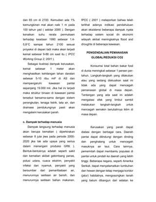 dan 65 cm di 2100. Kemudian ada 1%                      IPCC ( 2001 ) melaporkan bahwa telah
kemungkinan mal akan naik 1 m pada                      terlihat    adanya      indikasi    pendahuluan
100 tahun yad ( sekitar 2095 ). Dengan                  akan eksistensi beberapa dampak nyata
kenaikan      suhu        rerata     permukaan          terhadap      sistem     social     dn      ekonomi
terhadap keadaan 1990 sebesar 1,4-                      wilayah akibat meningkatnya flood and
5,8C     sampai         tahun     2100     sesuai      droughts di beberapa kawasan.
proyeksi di depan tadi maka akan terjadi
                                                              PENGENDALIAN PEMANASAN
kemal sebesar 9-88 cm saat itu ( IPCC
                                                                   GLOBAL/REDUKSI CO2
Working Group 2; 2001 ).
    Sebagai ilustrasi dampak kerusakan,
                                                                   Konsumsi total bahan bakar fosil
kemal       sebesar        1       meter     akan
                                                        di dunia meningkat sebesar 1 persen per-
menghasilkan kehilangan lahan daratan
                                                        tahun. Langkah-langkah yang dilakukan
sebesar 5-10 ribu mil² di AS dan
                                                        atau yang sedang diskusikan saat ini
mempengaruhi              kawasan           pantai
                                                        tidak      ada    yang      dapat        mencegah
sepanjang 19.000 mil. Jika hal ini terjadi
                                                        pemanasan         global    di     masa      depan.
maka struktur binaan di kawasan pantai
                                                        Tantangan yang ada saat ini adalah
tersebut bersama-sama dengan sistem
                                                        mengatasi        efek    yang      timbul    sambil
perangkutan, tenaga listrik, tata air, dan
                                                        melakukan          langkah-langkah            untuk
drainase     pendukungnya           pasti    akan
                                                        mencegah semakin berubahnya iklim di
mengalami kerusakan parah.
                                                        masa depan.

c. Dampak terhadap manusia
    Dampak langsung terhadap manusia                               Kerusakan       yang     parah     dapat
akan berupa kematian ( diperkirakan                     diatasi dengan berbagai cara. Daerah
sebesar 8 juta jiwa pada periode 2000-                  pantai dapat dilindungi dengan dinding
2020 jika tak ada upaya yang serius                     dan        penghalang       untuk        mencegah
dalam     menangani        produksi        GRK     ).   masuknya         air    laut.     Cara      lainnya,
Bentuk-bentuknya adalah seperti sakit                   pemerintah dapat membantu populasi di
dan kematian akibat gelombang panas,                    pantai untuk pindah ke daerah yang lebih
polusi udara, cuaca ekstrim, penyakit                   tinggi. Beberapa negara, seperti Amerika
infeksi    dari    nyamuk,       penyakit    yang       Serikat, dapat menyelamatkan tumbuhan
bersumber         dari    pemanfaataan           air,   dan hewan dengan tetap menjaga koridor
menurunnya sediaan air bersih, dan                      (jalur) habitatnya, mengosongkan tanah
menurunnya sediaan bahan makanan.                       yang belum dibangun dari selatan ke
 