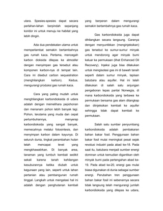 utara.   Spesies-spesies        dapat     secara   yang      berperan       dalam         mengurangi
perlahan-lahan       berpindah         sepanjang   semakin bertambahnya gas rumah kaca.
koridor ini untuk menuju ke habitat yang
lebih dingin.                                                Gas karbondioksida juga dapat
                                                   dihilangkan secara langsung. Caranya
         Ada dua pendekatan utama untuk            dengan menyuntikkan (menginjeksikan)
memperlambat semakin bertambahnya                  gas tersebut ke sumur-sumur minyak
gas rumah kaca. Pertama, mencegah                  untuk mendorong agar minyak bumi
karbon dioksida dilepas ke atmosfer                keluar ke permukaan (lihat Enhanced Oil
dengan menyimpan gas tersebut atau                 Recovery). Injeksi juga bisa dilakukan
komponen karbon-nya di tempat lain.                untuk mengisolasi gas ini di bawah tanah
Cara ini disebut carbon sequestration              seperti dalam sumur minyak, lapisan
(menghilangkan          karbon).         Kedua,    batubara atau aquifer. Hal ini telah
mengurangi produksi gas rumah kaca.                dilakukan     di      salah     satu     anjungan
                                                   pengeboran lepas pantai Norwegia, di
         Cara yang paling mudah untuk              mana karbondioksida yang terbawa ke
menghilangkan karbondioksida di udara              permukaan bersama gas alam ditangkap
adalah dengan memelihara pepohonan                 dan    diinjeksikan kembali            ke   aquifer
dan menanam pohon lebih banyak lagi.               sehingga      tidak     dapat        kembali    ke
Pohon, terutama yang muda dan cepat                permukaan.
pertumbuhannya,                        menyerap
karbondioksida       yang     sangat     banyak,             Salah satu sumber penyumbang
memecahnya melalui fotosintesis, dan               karbondioksida         adalah        pembakaran
menyimpan karbon dalam kayunya. Di                 bahan bakar fosil. Penggunaan bahan
seluruh dunia, tingkat perambahan hutan            bakar fosil mulai meningkat pesat sejak
telah       mencapai           level       yang    revolusi industri pada abad ke-18. Pada
mengkhawatirkan.         Di    banyak      area,   saat itu, batubara menjadi sumber energi
tanaman yang tumbuh kembali sedikit                dominan untuk kemudian digantikan oleh
sekali      karena      tanah      kehilangan      minyak bumi pada pertengahan abad ke-
kesuburannya         ketika    diubah      untuk   19. Pada abad ke-20, energi gas mulai
kegunaan yang lain, seperti untuk lahan            biasa digunakan di dunia sebagai sumber
pertanian    atau     pembangunan         rumah    energi.    Perubahan          tren   penggunaan
tinggal. Langkah untuk mengatasi hal ini           bahan bakar fosil ini sebenarnya secara
adalah dengan penghutanan kembali                  tidak langsung telah mengurangi jumlah
                                                   karbondioksida yang dilepas ke udara,
 