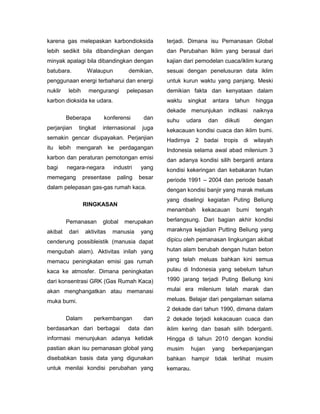 karena gas melepaskan karbondioksida               terjadi. Dimana isu Pemanasan Global
lebih sedikit bila dibandingkan dengan             dan Perubahan Iklim yang berasal dari
minyak apalagi bila dibandingkan dengan            kajian dari pemodelan cuaca/iklim kurang
batubara.           Walaupun         demikian,     sesuai dengan penelusuran data iklim
penggunaan energi terbaharui dan energi            untuk kurun waktu yang panjang. Meski
nuklir   lebih      mengurangi      pelepasan      demikian fakta dan kenyataan dalam
karbon dioksida ke udara.                          waktu    singkat    antara     tahun     hingga
                                                   dekade menunjukan indikasi naiknya
         Beberapa          konferensi       dan    suhu     udara     dan     diikuti       dengan
perjanjian       tingkat   internasional    juga   kekacauan kondisi cuaca dan iklim bumi.
semakin gencar diupayakan. Perjanjian              Hadirnya 2 badai tropis di wilayah
itu lebih mengarah ke perdagangan                  Indonesia selama awal abad milenium 3
karbon dan peraturan pemotongan emisi              dan adanya kondisi silih berganti antara
bagi     negara-negara         industri    yang    kondisi kekeringan dan kebakaran hutan
memegang          presentase    paling     besar   periode 1991 – 2004 dan periode basah
dalam pelepasan gas-gas rumah kaca.                dengan kondisi banjir yang marak meluas
                                                   yang diselingi kegiatan Puting Beliung
                  RINGKASAN
                                                   menambah         kekacauan      bumi     tengah

         Pemanasan         global   merupakan      berlangsung. Dari bagian akhir kondisi

akibat    dari     aktivitas   manusia     yang    maraknya kejadian Putting Beliung yang

cenderung possibleistik (manusia dapat             dipicu oleh pemanasan lingkungan akibat

mengubah alam). Aktivitas inilah yang              hutan alam berubah dengan hutan beton

memacu peningkatan emisi gas rumah                 yang telah meluas bahkan kini semua

kaca ke atmosfer. Dimana peningkatan               pulau di Indonesia yang sebelum tahun

dari konsentrasi GRK (Gas Rumah Kaca)              1990 jarang terjadi Puting Beliung kini

akan menghangatkan atau memanasi                   mulai era milenium telah marak dan

muka bumi.                                         meluas. Belajar dari pengalaman selama
                                                   2 dekade dari tahun 1990, dimana dalam
         Dalam         perkembangan         dan    2 dekade terjadi kekacauan cuaca dan
berdasarkan dari berbagai            data dan      iklim kering dan basah silih bderganti.
informasi menunjukan adanya ketidak                Hingga di tahun 2010 dengan kondisi
pastian akan isu pemanasan global yang             musim      hujan    yang      berkepanjangan
disebabkan basis data yang digunakan               bahkan     hampir    tidak    terlihat   musim
untuk menilai kondisi perubahan yang               kemarau.
 