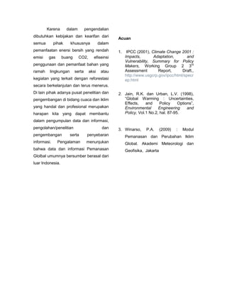 Karena       dalam        pengendalian
dibutuhkan kebijakan dan kearifan dari
                                                   Acuan
semua        pihak    khususnya            dalam
pemanfaatan enersi bersih yang rendah              1.    IPCC (2001), Climate Change 2001 :
emisi   gas       buang      CO2,     efiseinsi         Impacts,       Adaptation,        and
                                                        Vulnerability, Summary for Policy
penggunaan dan pemanfaat bahan yang                     Makers, Working Group 2 3rd
ramah    lingkungan       serta     aksi    atau        Assessment        Report,      Draft.,
                                                        http://www.usgcrp.gov/ipcc/html/specr
kegiatan yang terkait dengan reforestasi                ep.html
secara berkelanjutan dan terus menerus.
Di lain pihak adanya pusat penelitian dan          2. Jain, R.K. dan Urban, L.V. (1998),
pengembangan di bidang cuaca dan iklim                “Global Warming : Uncertainties,
                                                      Effects,    and     Policy    Options”,
yang handal dan profesional merupakan                 Environmental      Engineering     and
harapan kita yang dapat membantu                      Policy, Vol.1 No.2, hal. 87-95.
dalam pengumpulan data dan informasi,
pengolahan/penelitian                       dan    3. Winarso,     P.A.      (2009)   :   Modul
pengembangan          serta        penyebaran           Pemanasan dan Perubahan Iklim
informasi.     Pengalaman          menunjukan           Global. Akademi Meteorologi dan
bahwa data dan informasi Pemanasan                      Geofisika, Jakarta
Glolbal umumnya bersumber berasal dari
luar Indonesia.
 