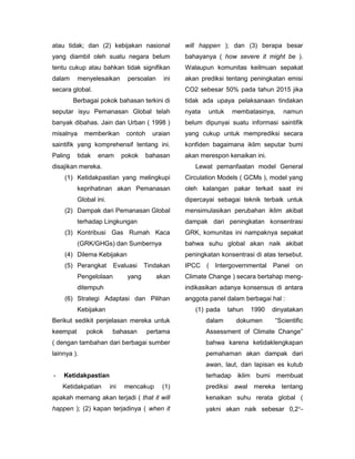 atau tidak; dan (2) kebijakan nasional             will happen ); dan (3) berapa besar
yang diambil oleh suatu negara belum               bahayanya ( how severe it might be ).
tentu cukup atau bahkan tidak signifikan           Walaupun komunitas keilmuan sepakat
dalam      menyelesaikan       persoalan     ini   akan prediksi tentang peningkatan emisi
secara global.                                     CO2 sebesar 50% pada tahun 2015 jika
         Berbagai pokok bahasan terkini di         tidak ada upaya pelaksanaan tindakan
seputar isyu Pemanasan Global telah                nyata   untuk    membatasinya,     namun
banyak dibahas. Jain dan Urban ( 1998 )            belum dipunyai suatu informasi saintifik
misalnya     memberikan        contoh    uraian    yang cukup untuk memprediksi secara
saintifik yang komprehensif tentang ini.           konfiden bagaimana iklim seputar bumi
Paling    tidak   enam        pokok     bahasan    akan merespon kenaikan ini.
disajikan mereka.                                     Lewat pemanfaatan model General
    (1) Ketidakpastian yang melingkupi             Circulation Models ( GCMs ), model yang
          keprihatinan akan Pemanasan              oleh kalangan pakar terkait saat ini
          Global ini.                              dipercayai sebagai teknik terbaik untuk
    (2) Dampak dari Pemanasan Global               mensimulasikan perubahan iklim akibat
          terhadap Lingkungan                      dampak dari peningkatan konsentrasi
    (3) Kontribusi Gas Rumah Kaca                  GRK, komunitas ini nampaknya sepakat
          (GRK/GHGs) dan Sumbernya                 bahwa suhu global akan naik akibat
    (4) Dilema Kebijakan                           peningkatan konsentrasi di atas tersebut.
    (5) Perangkat        Evaluasi     Tindakan     IPCC (     Intergovernmental Panel on
          Pengelolaan          yang        akan    Climate Change ) secara bertahap meng-
          ditempuh                                 indikasikan adanya konsensus di antara
    (6) Strategi Adaptasi dan Pilihan              anggota panel dalam berbagai hal :
          Kebijakan                                   (1) pada     tahun   1990   dinyatakan
Berikut sedikit penjelasan mereka untuk                    dalam     dokumen       “Scientific
keempat      pokok       bahasan        pertama            Assessment of Climate Change”
( dengan tambahan dari berbagai sumber                     bahwa karena ketidaklengkapan
lainnya ).                                                 pemahaman akan dampak dari
                                                           awan, laut, dan lapisan es kutub
-   Ketidakpastian                                         terhadap iklim bumi membuat
    Ketidakpatian       ini   mencakup      (1)            prediksi awal mereka tentang
apakah memang akan terjadi ( that it will                  kenaikan suhu rerata global (
happen ); (2) kapan terjadinya ( when it                   yakni akan naik sebesar 0,2-
 