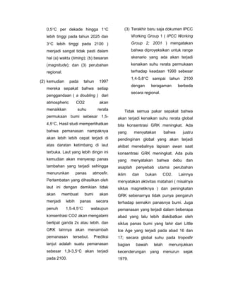 0,5C per dekade hingga 1C                     (3) Terakhir baru saja dokumen IPCC
   lebih tinggi pada tahun 2025 dan                     Working Group 1 ( IPCC Working
   3C lebih tinggi pada 2100 )                         Group 2; 2001 ) mengatakan
   menjadi sangat tidak pasti dalam                     bahwa diproyeksikan untuk range
   hal (a) waktu (timing); (b) besaran                  skenario yang ada akan terjadi
   (magnitude); dan (3) perubahan                       kenaikan suhu rerata permukaan
   regional.                                            terhadap keadaan 1990 sebesar
                                                        1,4-5,8C sampai tahun 2100
(2) kemudian     pada      tahun      1997
                                                        dengan     keragaman        berbeda
   mereka sepakat bahwa setiap
                                                        secara regional.
   penggandaan ( a doubling ) dari
   atmospheric         CO2             akan
   menaikkan           suhu           rerata       Tidak semua pakar sepakat bahwa
   permukaan bumi sebesar 1,5-                 akan terjadi kenaikan suhu rerata global
   4,5C. Hasil studi memperlihatkan           bila konsentrasi GRK meningkat. Ada
   bahwa pemanasan nampaknya                   yang      menyatakan         bahwa     justru
   akan lebih lebih cepat terjadi di           pendinginan global yang akan terjadi
   atas daratan ketimbang di laut              akibat menebalnya lapisan awan saat
   terbuka. Laut yang lebih dingin ini         konsentrasi GRK meningkat. Ada pula
   kemudian akan menyerap panas                yang     menyatakan bahwa debu dan
   tambahan yang terjadi sehingga              asaplah penyebab utama perubahan
   menurunkan          panas    atmosfir.      iklim    dan      bukan      CO2.    Lainnya
   Perlambatan yang dihasilkan oleh            menyatakan aktivitas matahari ( misalnya
   laut ini dengan demikian tidak              siklus magnetiknya ) dan peningkatan
   akan      membuat         bumi      akan    GRK sebenarnya tidak punya pengaruh
   menjadi     lebih    panas        secara    terhadap semakin panasnya bumi. Juga
   penuh       1,5-4,5C       walaupun        pemanasan yang terjadi dalam beberapa
   konsentrasi CO2 akan mengalami              abad yang lalu lebih diakibatkan oleh
   berlipat ganda 2x atau lebih. dan           siklus panas bumi yang lahir dari Little
   GRK lainnya akan menambah                   Ice Age yang terjadi pada abad 16 dan
   pemanasan       tersebut.        Prediksi   17; secara global suhu pada troposfir
   lanjut adalah suatu pemanasan               bagian     bawah     telah     menunjukkan
   sebesar 1,0-3,5C akan terjadi              kecenderungan       yang     menurun   sejak
   pada 2100.                                  1979.
 
