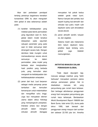 Akar     dari      perbedaan       pendapat               merupakan hal pokok kedua
tentang persisnya bagaimana kenaikan                         setelah    gerak        rotasi     bumi.
konsentrasi GRK itu akan mengubah                            Namun banyak dari perilaku laut
iklim global di atas sebenarnya adalah                       seperti kupling laut-atmosfir dan
pada :                                                       sirkulasi laut justru masih sulit
                                                             dipahami serta sulit dimodelkan
    (1) karakter       ketidakpastian      yang
                                                             secara akurat.
          melekat pada teknik permodelan
          yang digunakan saat ini. Suhu                 (3) peran atmosfir sendiri, tutupan
          global dalam model tersebut                        es, dan vegetasi.
          didasarkan          pada    sejumlah
                                                             Selama masih ada mekanisme
          cakupan parameter yang pada
                                                             iklim    belum      dipahami       betul,
          saat ini tidak semuanya telah
                                                             prediksi    tepat       tentang    suhu
          dimengerti secara baik. Dengan
                                                             global           juga            tidaklah
          demikian tidak mungkin untuk
                                                             memungkinkan.
          memasukkannya secara akurat
          semuanya             ke         dalam
          permodelan. Jelas model yang
          berbeda      akan       menghasilkan          AKTIVITAS MANUSIA DALAM

          hasil    prediksi    yang      berbeda             PEMANASAN GLOBAL

          pula;    yang       kemudian     akan
                                                            Tidak     dapat      dipungkiri         lagi,
          mengarah ke ketidakpastian dan
                                                    manusia sebagai makhluk yang “lebih
          ketidaksepakatan antarpakar.
                                                    berkuasa” merupakan pemeran utama
    (2) peran dari laut. Laut berperan              adanya    pemanasan          global.      Hal     ini
          sebagai media penyerap panas              disebabkan        manusia          lah      yang
          tambahan         dan        kemudian      penyumbang gas rumah kaca terbesar.
          kemampuan untuk melambatkan               Dari berbagai aktivitasnya penggunaan
          dan     mengoffset      suhu    tinggi.   energi fosil merupakan penyumbang gas
          Juga laut merupakan elemen                rumah    kaca     terbanyak.       Berdasarkan
          utama dalam siklus hidrologi              World Development Report 1998/99 dari
          yang mempengaruhi presipitasi.            Bank Dunia, total emisi CO2 dunia pada
          Interaksi antara laut dengan              tahun    1995,      baik         berasal        dari
          atmosfir        dalam       mengatur      penggunaan energi maupun dari sumber
          sirkulasi     atmosfir      dianggap      lain sebesar 22.700 juta ton. Amerika
 