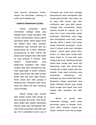 rotan,    dammar,      penyerapan         karbon,   merupakan gas rumah kaca, sehingga
pangan dan obat-obatan, sekarang ini                keberadaannya akan meningkatkan efek
sudah sulit di dapatkan lagi.                       insulasi pada atmosfer. Akan tetapi, uap
                                                    air   yang     lebih     banyak      juga    akan
   DAMPAK PEMANASAN GLOBAL                          membentuk awan yang lebih banyak,
                                                    sehingga akan memantulkan cahaya
          Adanya       pemanasan           global
                                                    matahari kembali ke angkasa luar, di
menmbulkan          berbagai     akibat     yang
                                                    mana hal ini akan menurunkan proses
sebagian besar sangat merugikan. Para
                                                    pemanasan       Kelembaban           yang   tinggi
ilmuwan memperkirakan bahwa selama
                                                    akan meningkatkan curah hujan, secara
pemanasan global, daerah bagian Utara
                                                    rata-rata, sekitar 1 persen untuk setiap
dari     belahan    Bumi      Utara    (Northern
                                                    derajat Fahrenheit pemanasan. (Curah
Hemisphere) akan memanas lebih dari
                                                    hujan di seluruh dunia telah meningkat
daerah-daerah lain di Bumi. Akibatnya,
                                                    sebesar 1 persen dalam seratus tahun
gunung-gunung es akan mencair dan
                                                    terakhir ini). Badai akan menjadi lebih
daratan akan mengecil. Akan lebih sedikit
                                                    sering. Selain itu, air akan lebih cepat
es yang terapung di perairan Utara
                                                    menguap dari tanah. Akibatnya beberapa
tersebut.          Daerah-daerah            yang
                                                    daerah akan menjadi lebih kering dari
sebelumnya         mengalami     salju    ringan,
                                                    sebelumnya. Angin akan bertiup lebih
mungkin tidak akan mengalaminya lagi.
                                                    kencang dan mungkin dengan pola yang
Pada pegunungan di daerah subtropis,
                                                    berbeda. Topan badai (hurricane) yang
bagian yang ditutupi salju akan semakin
                                                    memperoleh              kekuatannya           dari
sedikit serta akan lebih cepat mencair.
                                                    penguapan air, akan menjadi lebih besar.
Musim tanam akan lebih panjang di
                                                    Berlawanan dengan pemanasan yang
beberapa area. Temperatur pada musim
                                                    terjadi, beberapa periode yang sangat
dingin dan malam hari akan cenderung
                                                    dingin mungkin akan terjadi. Pola cuaca
untuk meningkat.
                                                    menjadi      tidak     terprediksi    dan    lebih

          Daerah     hangat     akan     menjadi    ekstrim.

lebih lembab karena lebih banyak air
                                                           Berikut          ini    penulis       akan
yang menguap dari lautan. Para ilmuan
                                                    memberikan       berbagai       contoh      akibat
belum begitu yakin apakah kelembaban
                                                    pemanasan global di berbagai dunia.
tersebut malah akan meningkatkan atau
                                                    Tahun 2002, Colorado, Arizona dan
menurunkan pemanasan yang lebih jauh
                                                    Oregon menderita musim kering dengan
lagi. Hal ini disebabkan karena uap air
 