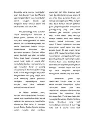 debu-debu yang mampu menimbulkan                    keuntungan dari lebih tingginya curah
angin ribut. Daerah Texas dan Montana               hujan dan lebih lamanya masa tanam. Di
juga mengalami banjir yang menimbulkan              lain pihak, lahan pertanian tropis semi
banyak        kerugian.      Jakarta         juga   kering di beberapa bagian Afrika mungkin
mengalami banjir terburuk dalam lima                tidak dapat tumbuh. Daerah pertanian
tahun terakhir pada tahun 2007.                     gurun yang menggunakan air irigasi dari
                                                    gunung-gunung              yang     jauh      dapat
         Perubahan tinggi muka laut akan            menderita        jika     snowpack     (kumpulan
sangat     mempengaruhi          kehidupan     di   salju) musim dingin, yang berfungsi
daerah pantai. Kenaikan 100 cm (40                  sebagai reservoir alami, akan mencair
inchi) akan menenggelamkan 6% daerah                sebelum      puncak          bulan-bulan      masa
Belanda, 17,5% daerah Bangladesh, dan               tanam. Di daerah tropis seperti Indonesia
banyak pulau-pulau. Bahkan mungkin                  kemungkinan gagal panen juga akan
negara-negara           Mikronesia           akan   semakin besar. Di saat musim tanam
tenggelam semuanya. Erosi dari tebing,              sistem DAS maupun tanah tidak mampu
pantai, dan bukit pasir akan meningkat.             menyimpan air sehingga terjadilah banjir.
Ketika tinggi lautan mencapai muara                 Selain itu pola curah hujan yang berubah,
sungai, banjir akibat air pasang akan               misalnya hujan yang biasanya turun
meningkat di daratan. Indonesia tahun ini           dalam sebulan tetapi kenyataannya turun
juga     mengalami      banjir     air     pasang   seminggu. Tanaman pangan dan hutan
sebagai dampak dari meningkatnya tinggi             juga      dapat          mengalami         serangan
muka air laut. Negara-negara kaya akan              serangga dan penyakit yang lebih hebat.
menghabiskan dana yang sangat besar
untuk     melindungi      daerah     pantainya,               Pemanasan               global       juga
sedangkan        negara-negara             miskin   menimbulkan naiknya muka air laut.
mungkin       hanya       dapat      melakukan      Ketika atmosfer menghangat, lapisan
evakuasi dari daerah pantai.                        permukaan               lautan      juga      akan
                                                    menghangat, sehingga volumenya akan
         Di    bidang     pertanian,        orang   membesar           dan       menaikkan        tinggi
mungkin beranggapan bahwa Bumi yang                 permukaan laut. Pemanasan juga akan
hangat akan menghasilkan lebih banyak               mencairkan banyak es di kutub, terutama
makanan dari sebelumnya, tetapi hal ini             sekitar      Greenland,             yang      lebih
sebenarnya tidak sama di beberapa                   memperbanyak volume air di laut. Tinggi
tempat. Bagian Selatan Kanada, sebagai              muka      laut     di     seluruh    dunia    telah
contoh,       mungkin      akan          mendapat
 