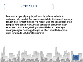 KESIMPULAN
Pemanasan global yang terjadi saat ini adalah akibat dari
perbuatan kita sendiri. Sebagai manusia kita tidak dapat menjaga
dengan baik tempat dimana kita hidup. Jika kita tidak sadar akan
dampak yang terjadi nanti, maka kehidupan di Bumi ini akan
terancam. Untuk mengatasinya, telah dilakukan beberapa
penangulangan. Penanggulangan ini akan efektif bila semua
pihak turut serta untuk melakukannya
 