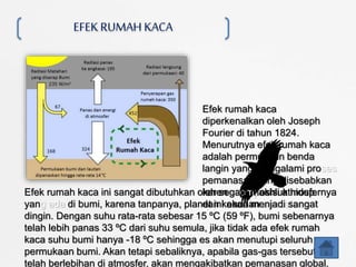 EFEKRUMAH KACA
Efek rumah kaca
diperkenalkan oleh Joseph
Fourier di tahun 1824.
Menurutnya efek rumah kaca
adalah permukaan benda
langin yang mengalami proses
pemanasan yang disebabkan
karena komposisi atmosfernya
dan keadaan atmosfer.
Efek rumah kaca ini sangat dibutuhkan oleh segala makhluk hidup
yang ada di bumi, karena tanpanya, planet ini akan menjadi sangat
dingin. Dengan suhu rata-rata sebesar 15 ºC (59 ºF), bumi sebenarnya
telah lebih panas 33 ºC dari suhu semula, jika tidak ada efek rumah
kaca suhu bumi hanya -18 ºC sehingga es akan menutupi seluruh
permukaan bumi. Akan tetapi sebaliknya, apabila gas-gas tersebut
telah berlebihan di atmosfer, akan mengakibatkan pemanasan global.
 