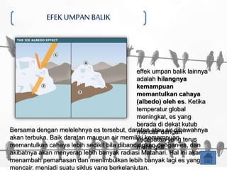 EFEKUMPAN BALIK
Bersama dengan melelehnya es tersebut, daratan atau air dibawahnya
akan terbuka. Baik daratan maupun air memiliki kemampuan
memantulkan cahaya lebih sedikit bila dibandingkan dengan es, dan
akibatnya akan menyerap lebih banyak radiasi Matahari. Hal ini akan
menambah pemanasan dan menimbulkan lebih banyak lagi es yang
mencair, menjadi suatu siklus yang berkelanjutan.
effek umpan balik lainnya
adalah hilangnya
kemampuan
memantulkan cahaya
(albedo) oleh es. Ketika
temperatur global
meningkat, es yang
berada di dekat kutub
mencair dengan
kecepatan yang terus
meningkat.
 