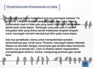 PENGENDALIAN PEMANASAN GLOBAL
Konsumsi total bahan bakar fosil di dunia meningkat sebesar 1%
pertahun. Langkah-langkah yang dilakukan atau yang sedang
didiskusikan saat ini tidak ada yang dapat mencegah pemanasan
global pada masa depan. Tantangan yang ada saat ini adalah
mengatasi efek yang timbul sambil melakukan langkah-langkah
untuk mencegah semakin berubahnya iklim pada masa depan.
Ada dua pendekatan utama untuk memperlambat semakin
bertambahnya gas rumah kaca. Pertama, mencegah karbon dioksida
dilepas ke atmosfer dengan menyimpan gas tersebut atau komponen
karbon-nya di tempat lain. Cara ini disebut carbon sequestration
(menghilangkan karbon). Kedua, mengurangi produksi gas rumah
kaca.
 