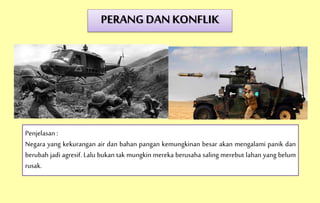 PERANG DAN KONFLIK
Penjelasan :
Negara yang kekurangan air dan bahan pangan kemungkinan besar akan mengalami panik dan
berubah jadi agresif. Lalu bukan tak mungkin mereka berusaha saling merebut lahan yang belum
rusak.
 