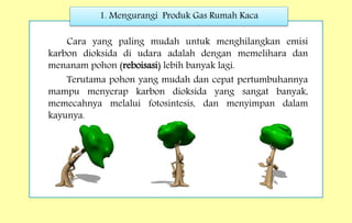 1. Mengurangi Produk Gas Rumah Kaca
Cara yang paling mudah untuk menghilangkan emisi
karbon dioksida di udara adalah dengan memelihara dan
menanam pohon (reboisasi) lebih banyak lagi.
Terutama pohon yang mudah dan cepat pertumbuhannya
mampu menyerap karbon dioksida yang sangat banyak,
memecahnya melalui fotosintesis, dan menyimpan dalam
kayunya.
 