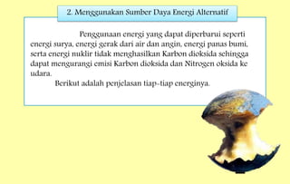 2. Menggunakan Sumber Daya Energi Alternatif
Penggunaan energi yang dapat diperbarui seperti
energi surya, energi gerak dari air dan angin, energi panas bumi,
serta energi nuklir tidak menghasilkan Karbon dioksida sehingga
dapat mengurangi emisi Karbon dioksida dan Nitrogen oksida ke
udara.
Berikut adalah penjelasan tiap-tiap energinya.
 