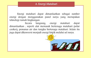 A. Energi Matahari
Energi matahari dapat dimanfaatkan sebagai sumber
energi dengan menggunakan panel surya yang merupakan
teknologi ramah lingkungan.
Secara langsung, energi matahari dapat
dimanfaatkan , seperti alat memasak bertenaga matahari (solar
cooker), pemanas air dan tungku bertenaga matahari. Selain itu
juga dapat dikonversi menjadi energi listrik melalui sel surya.
 