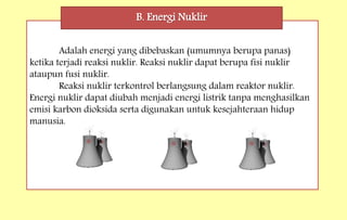 Adalah energi yang dibebaskan (umumnya berupa panas)
ketika terjadi reaksi nuklir. Reaksi nuklir dapat berupa fisi nuklir
ataupun fusi nuklir.
Reaksi nuklir terkontrol berlangsung dalam reaktor nuklir.
Energi nuklir dapat diubah menjadi energi listrik tanpa menghasilkan
emisi karbon dioksida serta digunakan untuk kesejahteraan hidup
manusia.
B. Energi Nuklir
 