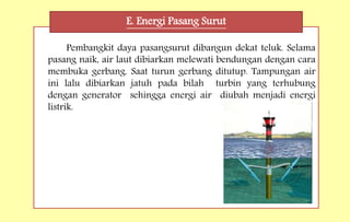 Pembangkit daya pasangsurut dibangun dekat teluk. Selama
pasang naik, air laut dibiarkan melewati bendungan dengan cara
membuka gerbang. Saat turun gerbang ditutup. Tampungan air
ini lalu dibiarkan jatuh pada bilah turbin yang terhubung
dengan generator sehingga energi air diubah menjadi energi
listrik.
E. Energi Pasang Surut
 