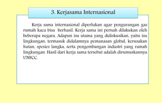 Kerja sama internasional diperlukan agar pengurangan gas
rumah kaca bisa berhasil. Kerja sama ini pernah dilakukan oleh
beberapa negara. Adapun isu utama yang didiskusikan, yaitu isu
lingkungan, termasuk didalamnya pemanasan global, kerusakan
hutan, spesies langka, serta pengembangan industri yang ramah
lingkungan. Hasil dari kerja sama tersebut adalah dirumuskannya
UNFCC.
3. Kerjasama Internasional
 