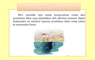 IPCC memiliki misi untuk mengevaluasi resiko dari
perubahan iklim yang disebabkan oleh aktivitas manusia. Badan
Independen ini melansir laporan perubahan iklim setiap tahun
ke masyarakat dunia.
B. IPCC
(Inter-governmental Panel on Climate Change)
 