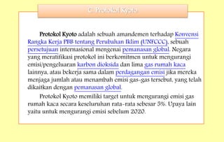 Protokol Kyoto adalah sebuah amandemen terhadap Konvensi
Rangka Kerja PBB tentang Perubahan Iklim (UNFCCC), sebuah
persetujuan internasional mengenai pemanasan global. Negara
yang meratifikasi protokol ini berkomitmen untuk mengurangi
emisi/pengeluaran karbon dioksida dan lima gas rumah kaca
lainnya, atau bekerja sama dalam perdagangan emisi jika mereka
menjaga jumlah atau menambah emisi gas-gas tersebut, yang telah
dikaitkan dengan pemanasan global.
Protokol Kyoto memiliki target untuk mengurangi emisi gas
rumah kaca secara keseluruhan rata-rata sebesar 5%. Upaya lain
yaitu untuk mengurangi emisi sebelum 2020.
C. Protokol Kyoto
 