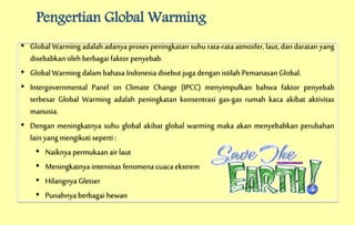 Pengertian Global Warming
• Global Warming adalah adanya proses peningkatan suhu rata-rata atmosfer, laut, dan daratan yang
disebabkan oleh berbagai faktor penyebab.
• Global Warming dalam bahasa Indonesia disebut jugadengan istilah Pemanasan Global.
• Intergovernmental Panel on Climate Change (IPCC) menyimpulkan bahwa faktor penyebab
terbesar Global Warming adalah peningkatan konsentrasi gas-gas rumah kaca akibat aktivitas
manusia.
• Dengan meningkatnya suhu global akibat global warming maka akan menyebabkan perubahan
lain yang mengikuti seperti :
• Naiknya permukaanair laut
• Meningkatnya intensitas fenomena cuaca ekstrem
• Hilangnya Gletser
• Punahnya berbagai hewan
 