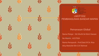 LMCP1532
PEMBANGUNAN BANDAR MAPAN
Pemanasan Global
Nama Pelajar : Siti Muthi'ah Binti Hassan
No Matrik : A157934
Nama Pensyarah : Prof.Dato’IR Dr. Riza
Atiq Abdullah Bin O.K Rahmat
 