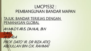LMCP1532 :
PEMBANGUNAN BANDAR MAPAN
AHMAD FARIS DANIAL BIN
ZAIDI
A157434
PROF. DATO’ IR. DR RIZA ATIQ
ABDULLAH BIN O.K. RAHMAT
TAJUK: BANDAR TERJEJAS DENGAN
PEMANASAN GLOBAL
 