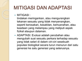 MITIGASI DAN ADAPTASI
 MITIGASI :
tindakan meringankan, atau mengurangkan
tekanan sesuatu yang tidak menyenangkan,
seperti kerosakan, kesakitan, kemusnahan, atau
keadaan yang melampau yang meliputi aspek
fizikal ataupun dalaman.
 ADAPTASI: Evolusi adalah perubahan atau
mengubah suai sesuatu perkara terhadap sesuatu
yang tidak selari di dalam ciri-ciri sesebuah
populasi biologikal secara turun menurun dari satu
generasi ke satu generasi yang seterusnya.
 