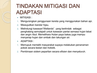 TINDAKAN MITIGASI DAN
ADAPTASI
 MITIGASI :
1. Mengurangkan penggunaan kereta yang menggunakan bahan api.
2. Mewujudkan bandar hijau.
3. Melindungi kawasan“Wetlands” yang bertindak sebagai
penghalang semulajadi untuk kawasan pantai semasa hujan lebat
dan angin ribut. Memelihara Hutan paya bakau juga mampu
menyerap hujan dan ombak dan takungan air.
 ADAPTASI :
1. Memupuk mentaliti masyarakat supaya melakukan penanaman
pokok secara lestari dan holistik.
2. Pembinaan sistem peparitan secara efisien dan menyeluruh.
 