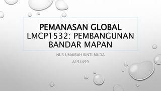 PEMANASAN GLOBAL
LMCP1532: PEMBANGUNAN
BANDAR MAPAN
NUR UMAIRAH BINTI MUDA
A154499
 