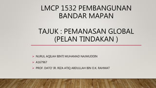 LMCP 1532 PEMBANGUNAN
BANDAR MAPAN
TAJUK : PEMANASAN GLOBAL
(PELAN TINDAKAN )
 NURUL AQILAH BINTI MUHAMAD NAJMUDDIN
 A167967
 PROF. DATO’ IR. RIZA ATIQ ABDULLAH BIN O.K. RAHMAT
 