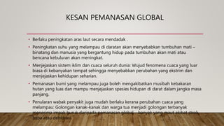 KESAN PEMANASAN GLOBAL
• Berlaku peningkatan aras laut secara mendadak .
• Peningkatan suhu yang melampau di daratan akan menyebabkan tumbuhan mati –
binatang dan manusia yang bergantung hidup pada tumbuhan akan mati atau
bencana kebuluran akan meningkat.
• Menjejaskan sistem iklim dan cuaca seluruh dunia: Wujud fenomena cuaca yang luar
biasa di kebanyakan tempat sehingga menyebabkan perubahan yang ekstrim dan
menjejaskan kehidupan seharian.
• Pemanasan bumi yang melampau juga boleh mengakibatkan musibah kebakaran
hutan yang luas dan mampu menjejaskan spesies hidupan di darat dalam jangka masa
panjang.
• Penularan wabak penyakit juga mudah berlaku kerana perubahan cuaca yang
melampau: Golongan kanak-kanak dan warga tua menjadi golongan terbanyak
menerima impak buruk daripada pemanasan global – banyak yang maut akibat strok
haba atau dehidrasi.
 