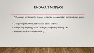 TINDAKAN MITIGASI
• Perkongsian kenderaan ke tempat kerja atau menggunakan pengangkutan awam
.
• Mengurangkan aktiviti pembakaran secara terbuka .
• Mengurangkan penggunaan barangan yang mengandungi CFC .
• Menguatkuasakan undang-undang .
 