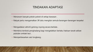 TINDAKAN ADAPTASI
• Menanam banyak pokok-pokok di setiap kawasan .
• Rakyat perlu mengamalkan 3R iaitu mengitar semula barangan-barangan terpakai
.
• Mengadakan aktiviti gotong-royong secara berkala .
• Membina tembok penghadang bagi mengelakkan berlaku hakisan tanah akibat
pukulan ombak laut .
• Memperbesarkan saiz longkang .
 