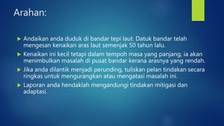Arahan:
 Andaikan anda duduk di bandar tepi laut. Datuk bandar telah
mengesan kenaikan aras laut semenjak 50 tahun lalu.
 Kenaikan ini kecil tetapi dalam tempoh masa yang panjang, ia akan
menimbulkan masalah di pusat bandar kerana arasnya yang rendah.
 Jika anda dilantik menjadi perunding, tuliskan pelan tindakan secara
ringkas untuk mengurangkan atau mengatasi masalah ini.
 Laporan anda hendaklah mengandungi tindakan mitigasi dan
adaptasi.
 