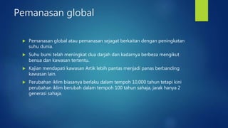 Pemanasan global
 Pemanasan global atau pemanasan sejagat berkaitan dengan peningkatan
suhu dunia.
 Suhu bumi telah meningkat dua darjah dan kadarnya berbeza mengikut
benua dan kawasan tertentu.
 Kajian mendapati kawasan Artik lebih pantas menjadi panas berbanding
kawasan lain.
 Perubahan iklim biasanya berlaku dalam tempoh 10,000 tahun tetapi kini
perubahan iklim berubah dalam tempoh 100 tahun sahaja, jarak hanya 2
generasi sahaja.
 
