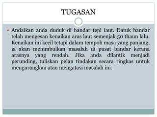 TUGASAN
 Andaikan anda duduk di bandar tepi laut. Datuk bandar
telah mengesan kenaikan aras laut semenjak 50 thaun lalu.
Kenaikan ini kecil tetapi dalam tempoh masa yang panjang,
ia akan menimbulkan masalah di pusat bandar kerana
arasnya yang rendah. Jika anda dilantik menjadi
perunding, tuliskan pelan tindakan secara ringkas untuk
mengurangkan atau mengatasi masalah ini.
 