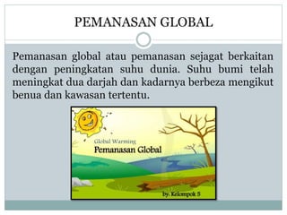 PEMANASAN GLOBAL
Pemanasan global atau pemanasan sejagat berkaitan
dengan peningkatan suhu dunia. Suhu bumi telah
meningkat dua darjah dan kadarnya berbeza mengikut
benua dan kawasan tertentu.
 