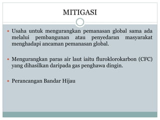 MITIGASI
 Usaha untuk mengurangkan pemanasan global sama ada
melalui pembangunan atau penyedaran masyarakat
menghadapi ancaman pemanasan global.
 Mengurangkan paras air laut iaitu fluroklorokarbon (CFC)
yang dihasilkan daripada gas penghawa dingin.
 Perancangan Bandar Hijau
 