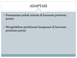 ADAPTASI
 Penanaman pokok semula di kawasan pesisiran
pantai
 Mengelakkan pembinaan bangunan di kawasan
pesisiran pantai
 