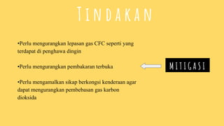 •Perlu mengurangkan lepasan gas CFC seperti yang
terdapat di penghawa dingin
•Perlu mengurangkan pembakaran terbuka
•Perlu mengamalkan sikap berkongsi kenderaan agar
dapat mengurangkan pembebasan gas karbon
dioksida
M I T I G A S I
T i n d a k a n