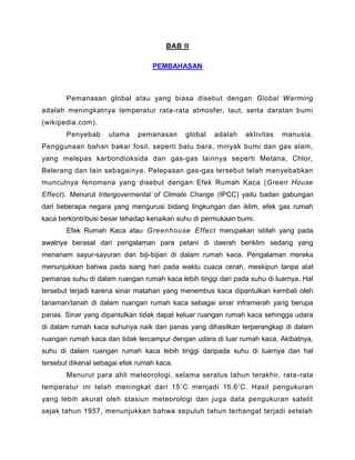 BAB II
PEMBAHASAN
Pemanasan global atau yang biasa disebut dengan Global Warming
adalah meningkatnya temperatur rata-rata atmosfer, laut, serta daratan bumi
(wikipedia.com).
Penyebab utama pemanasan global adalah aktivitas manusia.
Penggunaan bahan bakar fosil, seperti batu bara, minyak bumi dan gas alam,
yang melepas karbondioksida dan gas-gas lainnya seperti Metana, Chlor,
Belerang dan lain sebagainya. Pelepasan gas-gas tersebut telah menyebabkan
munculnya fenomena yang disebut dengan Efek Rumah Kaca (Green House
Effect). Menurut Intergovermental of Climate Change (IPCC) yaitu badan gabungan
dari beberapa negara yang mengurusi bidang lingkungan dan iklim, efek gas rumah
kaca berkontribusi besar tehadap kenaikan suhu di permukaan bumi.
Efek Rumah Kaca atau Greenhouse Effect merupakan istilah yang pada
awalnya berasal dari pengalaman para petani di daerah beriklim sedang yang
menanam sayur-sayuran dan biji-bijian di dalam rumah kaca. Pengalaman mereka
menunjukkan bahwa pada siang hari pada waktu cuaca cerah, meskipun tanpa alat
pemanas suhu di dalam ruangan rumah kaca lebih tinggi dari pada suhu di luarnya. Hal
tersebut terjadi karena sinar matahari yang menembus kaca dipantulkan kembali oleh
tanaman/tanah di dalam ruangan rumah kaca sebagai sinar inframerah yang berupa
panas. Sinar yang dipantulkan tidak dapat keluar ruangan rumah kaca sehingga udara
di dalam rumah kaca suhunya naik dan panas yang dihasilkan terperangkap di dalam
ruangan rumah kaca dan tidak tercampur dengan udara di luar rumah kaca. Akibatnya,
suhu di dalam ruangan rumah kaca lebih tinggi daripada suhu di luarnya dan hal
tersebut dikenal sebagai efek rumah kaca.
Menurut para ahli meteorologi, selama seratus tahun terakhir, rata-rata
temperatur ini telah meningkat dari 15˚C menjadi 15.6˚C. Hasil pengukuran
yang lebih akurat oleh stasiun meteorologi dan juga data pengukuran satelit
sejak tahun 1957, menunjukkan bahwa sepuluh tahun terhangat terjadi setelah
 