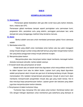 BAB III
KESIMPULAN DAN SARAN
1) Kesimpulan
Pemanasan global disebabkan oleh gas efek rumah kaca yaitu karbon dioksida,
klorin, metana dan CFC.
Pemanasan global membawa dampak seperti peningkatan suhu permukaan bumi,
pergeseran iklim, perubahan suhu yang ekstrim, peninggian permukaan laut, serta
dampak lain yang mengganggu makhluk hidup terutama manusia.
2) Saran
Berikut adalah cara-cara untuk membatasi pemanasan global. Kunci utamanya
adalah:
1) Membatasi emisi CO2
Teknik yang efektif untuk membatasi emisi karbon ada dua yakni mengganti
energi minyak dengan sumber energi alternatif lainnya yang tidak mengemisikan karbon
dan yang kedua penggunaan energi minyak sehemat mungkin.
2) Menyembunyikan karbon
Menyembunyikan atau menyimpan karbon dapat membantu mencegah karbon
dioksida memasuki atmosfer, berikut adalah caranya:
 Di bawah tanah atau penyimpanan air tanah
Bawah tanah atau air bawah tanah bisa digunakan untuk menyuntikkan emisi CO2
ke dalam lapisan bumi atau ke dalam lautan. Lapisan bumi yang dapat digunakan
adalah penyimpanan alami minyak dan gas bumi di tambang-tambang minyak. Dengan
memompakan CO2 kedalam tempat-tempat penyimpanan minyak di perut bumi akan
membantu mempermudah pengambilan minyak atau gas yang masih tersisa. Hal ini
bisa menutupi biaya penyembunyian karbon. Lapisan garam dan batubara yang dalam
juga bisa menyembunyikan karbon dioksida.
 Penyimpanan di dalam tumbuhan hidup.
Tumbuhan hijau menyerap CO2 dari udara untuk tumbuh. Kombinasi karbon dari
CO2 dengan hidrogen diperlukan untuk membentuk gula sederhana yang disimpan di
 