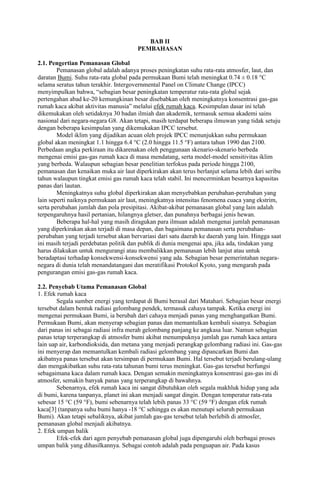 BAB II
PEMBAHASAN
2.1. Pengertian Pemanasan Global
Pemanasan global adalah adanya proses peningkatan suhu rata-rata atmosfer, laut, dan
daratan Bumi. Suhu rata-rata global pada permukaan Bumi telah meningkat 0.74 ± 0.18 °C
selama seratus tahun terakhir. Intergovernmental Panel on Climate Change (IPCC)
menyimpulkan bahwa, “sebagian besar peningkatan temperatur rata-rata global sejak
pertengahan abad ke-20 kemungkinan besar disebabkan oleh meningkatnya konsentrasi gas-gas
rumah kaca akibat aktivitas manusia” melalui efek rumah kaca. Kesimpulan dasar ini telah
dikemukakan oleh setidaknya 30 badan ilmiah dan akademik, termasuk semua akademi sains
nasional dari negara-negara G8. Akan tetapi, masih terdapat beberapa ilmuwan yang tidak setuju
dengan beberapa kesimpulan yang dikemukakan IPCC tersebut.
Model iklim yang dijadikan acuan oleh projek IPCC menunjukkan suhu permukaan
global akan meningkat 1.1 hingga 6.4 °C (2.0 hingga 11.5 °F) antara tahun 1990 dan 2100.
Perbedaan angka perkiraan itu dikarenakan oleh penggunaan skenario-skenario berbeda
mengenai emisi gas-gas rumah kaca di masa mendatang, serta model-model sensitivitas iklim
yang berbeda. Walaupun sebagian besar penelitian terfokus pada periode hingga 2100,
pemanasan dan kenaikan muka air laut diperkirakan akan terus berlanjut selama lebih dari seribu
tahun walaupun tingkat emisi gas rumah kaca telah stabil. Ini mencerminkan besarnya kapasitas
panas dari lautan.
Meningkatnya suhu global diperkirakan akan menyebabkan perubahan-perubahan yang
lain seperti naiknya permukaan air laut, meningkatnya intensitas fenomena cuaca yang ekstrim,
serta perubahan jumlah dan pola presipitasi. Akibat-akibat pemanasan global yang lain adalah
terpengaruhnya hasil pertanian, hilangnya gletser, dan punahnya berbagai jenis hewan.
Beberapa hal-hal yang masih diragukan para ilmuan adalah mengenai jumlah pemanasan
yang diperkirakan akan terjadi di masa depan, dan bagaimana pemanasan serta perubahanperubahan yang terjadi tersebut akan bervariasi dari satu daerah ke daerah yang lain. Hingga saat
ini masih terjadi perdebatan politik dan publik di dunia mengenai apa, jika ada, tindakan yang
harus dilakukan untuk mengurangi atau membalikkan pemanasan lebih lanjut atau untuk
beradaptasi terhadap konsekwensi-konsekwensi yang ada. Sebagian besar pemerintahan negaranegara di dunia telah menandatangani dan meratifikasi Protokol Kyoto, yang mengarah pada
pengurangan emisi gas-gas rumah kaca.
2.2. Penyebab Utama Pemanasan Global
1. Efek rumah kaca
Segala sumber energi yang terdapat di Bumi berasal dari Matahari. Sebagian besar energi
tersebut dalam bentuk radiasi gelombang pendek, termasuk cahaya tampak. Ketika energi ini
mengenai permukaan Bumi, ia berubah dari cahaya menjadi panas yang menghangatkan Bumi.
Permukaan Bumi, akan menyerap sebagian panas dan memantulkan kembali sisanya. Sebagian
dari panas ini sebagai radiasi infra merah gelombang panjang ke angkasa luar. Namun sebagian
panas tetap terperangkap di atmosfer bumi akibat menumpuknya jumlah gas rumah kaca antara
lain uap air, karbondioksida, dan metana yang menjadi perangkap gelombang radiasi ini. Gas-gas
ini menyerap dan memantulkan kembali radiasi gelombang yang dipancarkan Bumi dan
akibatnya panas tersebut akan tersimpan di permukaan Bumi. Hal tersebut terjadi berulang-ulang
dan mengakibatkan suhu rata-rata tahunan bumi terus meningkat. Gas-gas tersebut berfungsi
sebagaimana kaca dalam rumah kaca. Dengan semakin meningkatnya konsentrasi gas-gas ini di
atmosfer, semakin banyak panas yang terperangkap di bawahnya.
Sebenarnya, efek rumah kaca ini sangat dibutuhkan oleh segala makhluk hidup yang ada
di bumi, karena tanpanya, planet ini akan menjadi sangat dingin. Dengan temperatur rata-rata
sebesar 15 °C (59 °F), bumi sebenarnya telah lebih panas 33 °C (59 °F) dengan efek rumah
kaca[3] (tanpanya suhu bumi hanya -18 °C sehingga es akan menutupi seluruh permukaan
Bumi). Akan tetapi sebaliknya, akibat jumlah gas-gas tersebut telah berlebih di atmosfer,
pemanasan global menjadi akibatnya.
2. Efek umpan balik
Efek-efek dari agen penyebab pemanasan global juga dipengaruhi oleh berbagai proses
umpan balik yang dihasilkannya. Sebagai contoh adalah pada penguapan air. Pada kasus

 