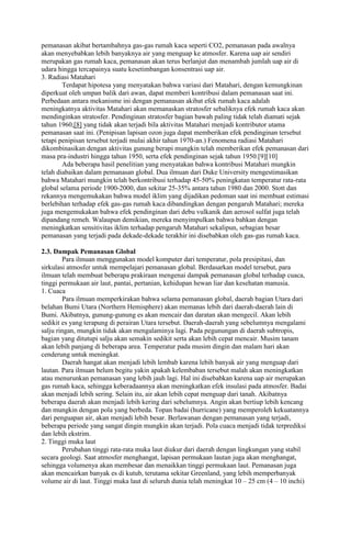 pemanasan akibat bertambahnya gas-gas rumah kaca seperti CO2, pemanasan pada awalnya
akan menyebabkan lebih banyaknya air yang menguap ke atmosfer. Karena uap air sendiri
merupakan gas rumah kaca, pemanasan akan terus berlanjut dan menambah jumlah uap air di
udara hingga tercapainya suatu kesetimbangan konsentrasi uap air.
3. Radiasi Matahari
Terdapat hipotesa yang menyatakan bahwa variasi dari Matahari, dengan kemungkinan
diperkuat oleh umpan balik dari awan, dapat memberi kontribusi dalam pemanasan saat ini.
Perbedaan antara mekanisme ini dengan pemanasan akibat efek rumah kaca adalah
meningkatnya aktivitas Matahari akan memanaskan stratosfer sebaliknya efek rumah kaca akan
mendinginkan stratosfer. Pendinginan stratosfer bagian bawah paling tidak telah diamati sejak
tahun 1960,[8] yang tidak akan terjadi bila aktivitas Matahari menjadi kontributor utama
pemanasan saat ini. (Penipisan lapisan ozon juga dapat memberikan efek pendinginan tersebut
tetapi penipisan tersebut terjadi mulai akhir tahun 1970-an.) Fenomena radiasi Matahari
dikombinasikan dengan aktivitas gunung berapi mungkin telah memberikan efek pemanasan dari
masa pra-industri hingga tahun 1950, serta efek pendinginan sejak tahun 1950.[9][10]
Ada beberapa hasil penelitian yang menyatakan bahwa kontribusi Matahari mungkin
telah diabaikan dalam pemanasan global. Dua ilmuan dari Duke University mengestimasikan
bahwa Matahari mungkin telah berkontribusi terhadap 45-50% peningkatan temperatur rata-rata
global selama periode 1900-2000, dan sekitar 25-35% antara tahun 1980 dan 2000. Stott dan
rekannya mengemukakan bahwa model iklim yang dijadikan pedoman saat ini membuat estimasi
berlebihan terhadap efek gas-gas rumah kaca dibandingkan dengan pengaruh Matahari; mereka
juga mengemukakan bahwa efek pendinginan dari debu vulkanik dan aerosol sulfat juga telah
dipandang remeh. Walaupun demikian, mereka menyimpulkan bahwa bahkan dengan
meningkatkan sensitivitas iklim terhadap pengaruh Matahari sekalipun, sebagian besar
pemanasan yang terjadi pada dekade-dekade terakhir ini disebabkan oleh gas-gas rumah kaca.
2.3. Dampak Pemanasan Global
Para ilmuan menggunakan model komputer dari temperatur, pola presipitasi, dan
sirkulasi atmosfer untuk mempelajari pemanasan global. Berdasarkan model tersebut, para
ilmuan telah membuat beberapa prakiraan mengenai dampak pemanasan global terhadap cuaca,
tinggi permukaan air laut, pantai, pertanian, kehidupan hewan liar dan kesehatan manusia.
1. Cuaca
Para ilmuan memperkirakan bahwa selama pemanasan global, daerah bagian Utara dari
belahan Bumi Utara (Northern Hemisphere) akan memanas lebih dari daerah-daerah lain di
Bumi. Akibatnya, gunung-gunung es akan mencair dan daratan akan mengecil. Akan lebih
sedikit es yang terapung di perairan Utara tersebut. Daerah-daerah yang sebelumnya mengalami
salju ringan, mungkin tidak akan mengalaminya lagi. Pada pegunungan di daerah subtropis,
bagian yang ditutupi salju akan semakin sedikit serta akan lebih cepat mencair. Musim tanam
akan lebih panjang di beberapa area. Temperatur pada musim dingin dan malam hari akan
cenderung untuk meningkat.
Daerah hangat akan menjadi lebih lembab karena lebih banyak air yang menguap dari
lautan. Para ilmuan belum begitu yakin apakah kelembaban tersebut malah akan meningkatkan
atau menurunkan pemanasan yang lebih jauh lagi. Hal ini disebabkan karena uap air merupakan
gas rumah kaca, sehingga keberadaannya akan meningkatkan efek insulasi pada atmosfer. Badai
akan menjadi lebih sering. Selain itu, air akan lebih cepat menguap dari tanah. Akibatnya
beberapa daerah akan menjadi lebih kering dari sebelumnya. Angin akan bertiup lebih kencang
dan mungkin dengan pola yang berbeda. Topan badai (hurricane) yang memperoleh kekuatannya
dari penguapan air, akan menjadi lebih besar. Berlawanan dengan pemanasan yang terjadi,
beberapa periode yang sangat dingin mungkin akan terjadi. Pola cuaca menjadi tidak terprediksi
dan lebih ekstrim.
2. Tinggi muka laut
Perubahan tinggi rata-rata muka laut diukur dari daerah dengan lingkungan yang stabil
secara geologi. Saat atmosfer menghangat, lapisan permukaan lautan juga akan menghangat,
sehingga volumenya akan membesar dan menaikkan tinggi permukaan laut. Pemanasan juga
akan mencairkan banyak es di kutub, terutama sekitar Greenland, yang lebih memperbanyak
volume air di laut. Tinggi muka laut di seluruh dunia telah meningkat 10 – 25 cm (4 – 10 inchi)

 
