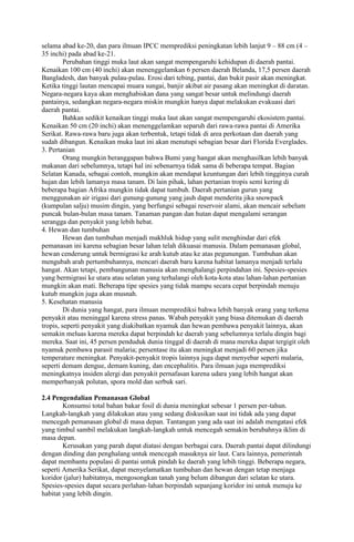 selama abad ke-20, dan para ilmuan IPCC memprediksi peningkatan lebih lanjut 9 – 88 cm (4 –
35 inchi) pada abad ke-21.
Perubahan tinggi muka laut akan sangat mempengaruhi kehidupan di daerah pantai.
Kenaikan 100 cm (40 inchi) akan menenggelamkan 6 persen daerah Belanda, 17,5 persen daerah
Bangladesh, dan banyak pulau-pulau. Erosi dari tebing, pantai, dan bukit pasir akan meningkat.
Ketika tinggi lautan mencapai muara sungai, banjir akibat air pasang akan meningkat di daratan.
Negara-negara kaya akan menghabiskan dana yang sangat besar untuk melindungi daerah
pantainya, sedangkan negara-negara miskin mungkin hanya dapat melakukan evakuasi dari
daerah pantai.
Bahkan sedikit kenaikan tinggi muka laut akan sangat mempengaruhi ekosistem pantai.
Kenaikan 50 cm (20 inchi) akan menenggelamkan separuh dari rawa-rawa pantai di Amerika
Serikat. Rawa-rawa baru juga akan terbentuk, tetapi tidak di area perkotaan dan daerah yang
sudah dibangun. Kenaikan muka laut ini akan menutupi sebagian besar dari Florida Everglades.
3. Pertanian
Orang mungkin beranggapan bahwa Bumi yang hangat akan menghasilkan lebih banyak
makanan dari sebelumnya, tetapi hal ini sebenarnya tidak sama di beberapa tempat. Bagian
Selatan Kanada, sebagai contoh, mungkin akan mendapat keuntungan dari lebih tingginya curah
hujan dan lebih lamanya masa tanam. Di lain pihak, lahan pertanian tropis semi kering di
beberapa bagian Afrika mungkin tidak dapat tumbuh. Daerah pertanian gurun yang
menggunakan air irigasi dari gunung-gunung yang jauh dapat menderita jika snowpack
(kumpulan salju) musim dingin, yang berfungsi sebagai reservoir alami, akan mencair sebelum
puncak bulan-bulan masa tanam. Tanaman pangan dan hutan dapat mengalami serangan
serangga dan penyakit yang lebih hebat.
4. Hewan dan tumbuhan
Hewan dan tumbuhan menjadi makhluk hidup yang sulit menghindar dari efek
pemanasan ini karena sebagian besar lahan telah dikuasai manusia. Dalam pemanasan global,
hewan cenderung untuk bermigrasi ke arah kutub atau ke atas pegunungan. Tumbuhan akan
mengubah arah pertumbuhannya, mencari daerah baru karena habitat lamanya menjadi terlalu
hangat. Akan tetapi, pembangunan manusia akan menghalangi perpindahan ini. Spesies-spesies
yang bermigrasi ke utara atau selatan yang terhalangi oleh kota-kota atau lahan-lahan pertanian
mungkin akan mati. Beberapa tipe spesies yang tidak mampu secara cepat berpindah menuju
kutub mungkin juga akan musnah.
5. Kesehatan manusia
Di dunia yang hangat, para ilmuan memprediksi bahwa lebih banyak orang yang terkena
penyakit atau meninggal karena stress panas. Wabah penyakit yang biasa ditemukan di daerah
tropis, seperti penyakit yang diakibatkan nyamuk dan hewan pembawa penyakit lainnya, akan
semakin meluas karena mereka dapat berpindah ke daerah yang sebelumnya terlalu dingin bagi
mereka. Saat ini, 45 persen penduduk dunia tinggal di daerah di mana mereka dapat tergigit oleh
nyamuk pembawa parasit malaria; persentase itu akan meningkat menjadi 60 persen jika
temperature meningkat. Penyakit-penyakit tropis lainnya juga dapat menyebar seperti malaria,
seperti demam dengue, demam kuning, dan encephalitis. Para ilmuan juga memprediksi
meningkatnya insiden alergi dan penyakit pernafasan karena udara yang lebih hangat akan
memperbanyak polutan, spora mold dan serbuk sari.
2.4 Pengendalian Pemanasan Global
Konsumsi total bahan bakar fosil di dunia meningkat sebesar 1 persen per-tahun.
Langkah-langkah yang dilakukan atau yang sedang diskusikan saat ini tidak ada yang dapat
mencegah pemanasan global di masa depan. Tantangan yang ada saat ini adalah mengatasi efek
yang timbul sambil melakukan langkah-langkah untuk mencegah semakin berubahnya iklim di
masa depan.
Kerusakan yang parah dapat diatasi dengan berbagai cara. Daerah pantai dapat dilindungi
dengan dinding dan penghalang untuk mencegah masuknya air laut. Cara lainnya, pemerintah
dapat membantu populasi di pantai untuk pindah ke daerah yang lebih tinggi. Beberapa negara,
seperti Amerika Serikat, dapat menyelamatkan tumbuhan dan hewan dengan tetap menjaga
koridor (jalur) habitatnya, mengosongkan tanah yang belum dibangun dari selatan ke utara.
Spesies-spesies dapat secara perlahan-lahan berpindah sepanjang koridor ini untuk menuju ke
habitat yang lebih dingin.

 