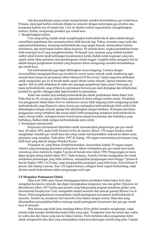 Ada dua pendekatan utama untuk memperlambat semakin bertambahnya gas rumah kaca.
Pertama, mencegah karbon dioksida dilepas ke atmosfer dengan menyimpan gas tersebut atau
komponen karbon-nya di tempat lain. Cara ini disebut carbon sequestration (menghilangkan
karbon). Kedua, mengurangi produksi gas rumah kaca.
1. Menghilangkan karbon
Cara yang paling mudah untuk menghilangkan karbondioksida di udara adalah dengan
memelihara pepohonan dan menanam pohon lebih banyak lagi. Pohon, terutama yang muda dan
cepat pertumbuhannya, menyerap karbondioksida yang sangat banyak, memecahnya melalui
fotosintesis, dan menyimpan karbon dalam kayunya. Di seluruh dunia, tingkat perambahan hutan
telah mencapai level yang mengkhawatirkan. Di banyak area, tanaman yang tumbuh kembali
sedikit sekali karena tanah kehilangan kesuburannya ketika diubah untuk kegunaan yang lain,
seperti untuk lahan pertanian atau pembangunan rumah tinggal. Langkah untuk mengatasi hal ini
adalah dengan penghutanan kembali yang berperan dalam mengurangi semakin bertambahnya
gas rumah kaca.
Gas karbondioksida juga dapat dihilangkan secara langsung. Caranya dengan
menyuntikkan (menginjeksikan) gas tersebut ke sumur-sumur minyak untuk mendorong agar
minyak bumi keluar ke permukaan (lihat Enhanced Oil Recovery). Injeksi juga bisa dilakukan
untuk mengisolasi gas ini di bawah tanah seperti dalam sumur minyak, lapisan batubara atau
aquifer. Hal ini telah dilakukan di salah satu anjungan pengeboran lepas pantai Norwegia, di
mana karbondioksida yang terbawa ke permukaan bersama gas alam ditangkap dan diinjeksikan
kembali ke aquifer sehingga tidak dapat kembali ke permukaan.
Salah satu sumber penyumbang karbondioksida adalah pembakaran bahan bakar fosil.
Pada abad ke-20, energi gas mulai biasa digunakan di dunia sebagai sumber energi. Perubahan
tren penggunaan bahan bakar fosil ini sebenarnya secara tidak langsung telah mengurangi jumlah
karbondioksida yang dilepas ke udara, karena gas melepaskan karbondioksida lebih sedikit bila
dibandingkan dengan minyak apalagi bila dibandingkan dengan batubara. Walaupun demikian,
penggunaan energi terbaharui dan energi nuklir lebih mengurangi pelepasan karbondioksida ke
udara. Energi nuklir, walaupun kontroversial karena alasan keselamatan dan limbahnya yang
berbahaya, bahkan tidak melepas karbondioksida sama sekali.
2. Persetujuan internasional
Kerjasama internasional diperlukan untuk mensukseskan pengurangan gas-gas rumah
kaca. Di tahun 1992, pada Earth Summit di Rio de Janeiro, Brazil, 150 negara berikrar untuk
menghadapi masalah gas rumah kaca dan setuju untuk menterjemahkan maksud ini dalam suatu
perjanjian yang mengikat. Pada tahun 1997 di Jepang, 160 negara merumuskan persetujuan yang
lebih kuat yang dikenal dengan Protokol Kyoto.
Perjanjian ini, yang belum diimplementasikan, menyerukan kepada 38 negara-negara
industri yang memegang persentase paling besar dalam melepaskan gas-gas rumah kaca untuk
memotong emisi mereka ke tingkat 5 persen di bawah emisi tahun 1990. Pengurangan ini harus
dapat dicapai paling lambat tahun 2012. Pada mulanya, Amerika Serikat mengajukan diri untuk
melakukan pemotongan yang lebih ambisius, menjanjikan pengurangan emisi hingga 7 persen di
bawah tingkat 1990; Uni Eropa, yang menginginkan perjanjian yang lebih keras, berkomitmen 8
persen; dan Jepang 6 persen. Sisa 122 negara lainnya, sebagian besar negara berkembang, tidak
diminta untuk berkomitmen dalam pengurangan emisi gas.
2.5 Mengukur Pemanasan Global
Pada awal 1896, para ilmuan beranggapan bahwa membakar bahan bakar fosil akan
mengubah komposisi atmosfer dan dapat meningkatkan temperatur rata-rata global. Hipotesis ini
dikonfirmasi tahun 1957 ketika para peneliti yang bekerja pada program penelitian global yaitu
International Geophysical Year, mengambil sampel atmosfer dari puncak gunung Mauna Loa di
Hawai. Hasil pengukurannya menunjukkan terjadi peningkatan konsentrasi karbondioksida di
atmosfer. Setelah itu, komposisi dari atmosfer terus diukur dengan cermat. Data-data yang
dikumpulkan menunjukkan bahwa memang terjadi peningkatan konsentrasi dari gas-gas rumah
kaca di atmosfer.
Para ilmuan juga telah lama menduga bahwa iklim global semakin menghangat, tetapi
mereka tidak mampu memberikan bukti-bukti yang tepat. Temperatur terus bervariasi dari waktu
ke waktu dan dari lokasi yang satu ke lokasi lainnya. Perlu bertahun-tahun pengamatan iklim
untuk memperoleh data-data yang menunjukkan suatu kecenderungan (trend) yang jelas. Catatan

 